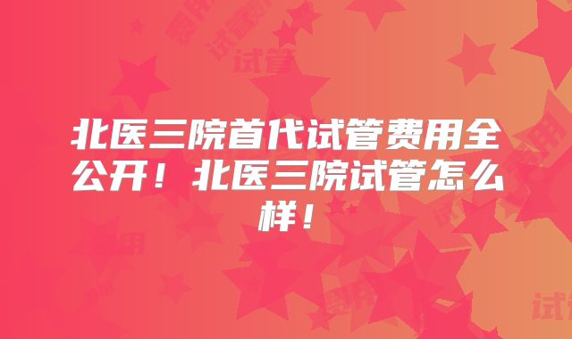 北医三院首代试管费用全公开!北医三院试管怎么样!