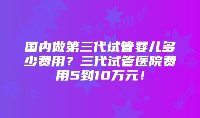 国内做第三代试管婴儿多少费用？三代试管医院费用5到10万元！