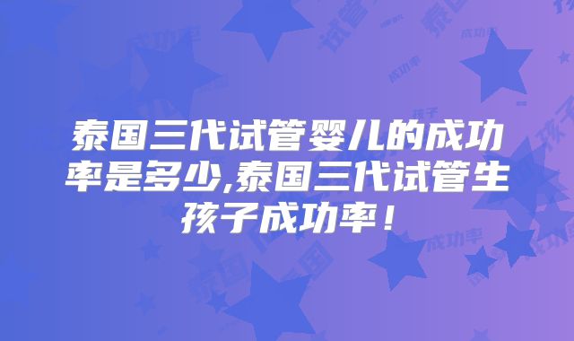 泰国三代试管婴儿的成功率是多少,泰国三代试管生孩子成功率!