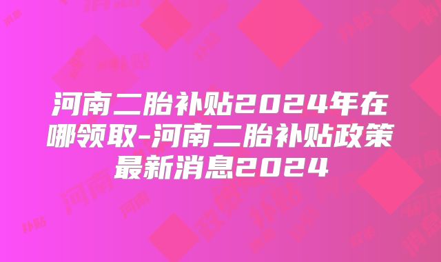 河南二胎补贴2024年在哪领取-河南二胎补贴政策最新消息2024