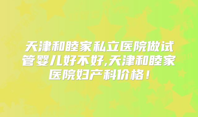 天津和睦家私立医院做试管婴儿好不好,天津和睦家医院妇产科价格！