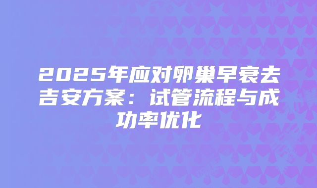 2025年应对卵巢早衰去吉安方案:试管流程与成功率优化