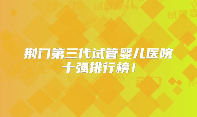 荆门第三代试管婴儿医院十强排行榜!