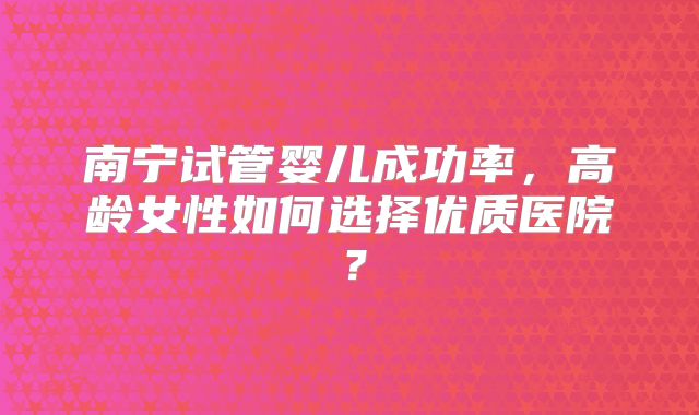 南宁试管婴儿成功率，高龄女性如何选择优质医院？