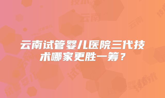 云南试管婴儿医院三代技术哪家更胜一筹？