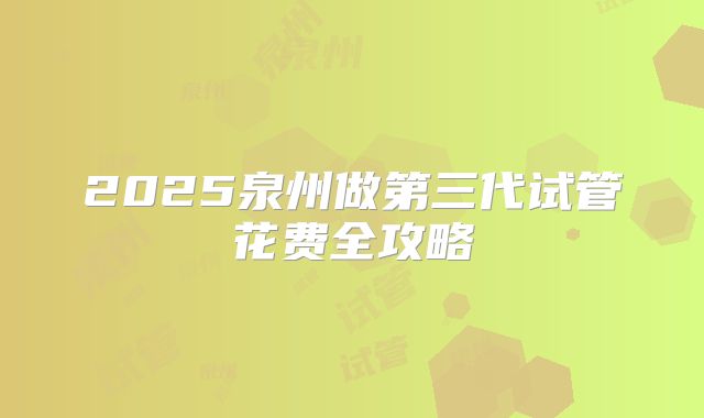 2025泉州做第三代试管花费全攻略