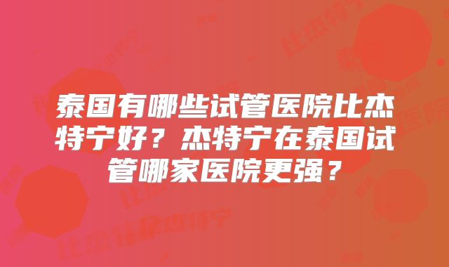 泰国有哪些试管医院比杰特宁好？杰特宁在泰国试管哪家医院更强？