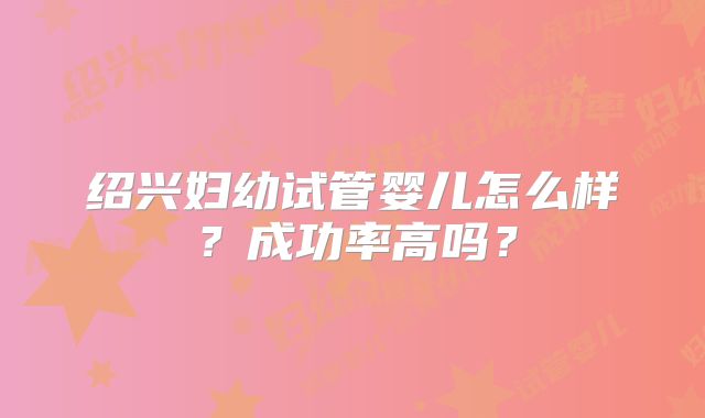绍兴妇幼试管婴儿怎么样?成功率高吗?