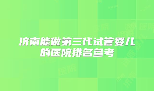 济南能做第三代试管婴儿的医院排名参考
