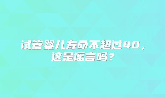 试管婴儿寿命不超过40，这是谣言吗？