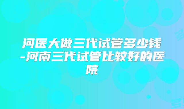 河医大做三代试管多少钱-河南三代试管比较好的医院