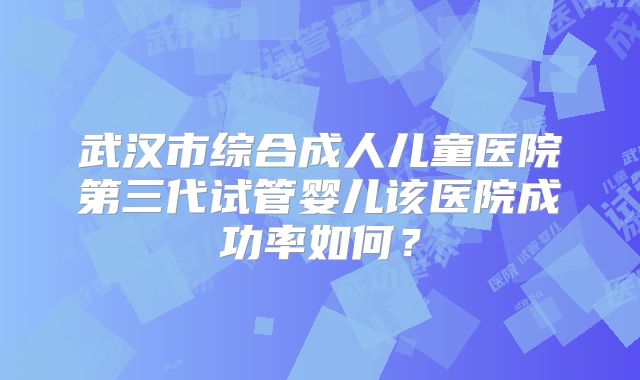 武汉市综合成人儿童医院第三代试管婴儿该医院成功率如何？