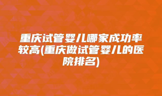 重庆试管婴儿哪家成功率较高(重庆做试管婴儿的医院排名)