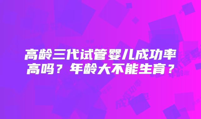 高龄三代试管婴儿成功率高吗？年龄大不能生育？
