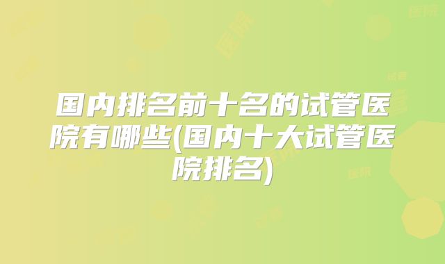 国内排名前十名的试管医院有哪些(国内十大试管医院排名)