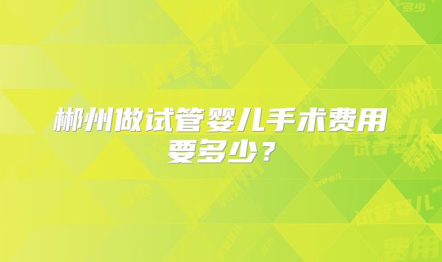 郴州做试管婴儿手术费用要多少？