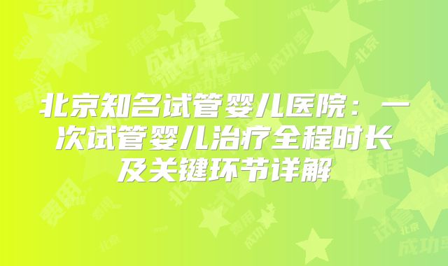 北京知名试管婴儿医院:一次试管婴儿治疗全程时长及关键环节详解