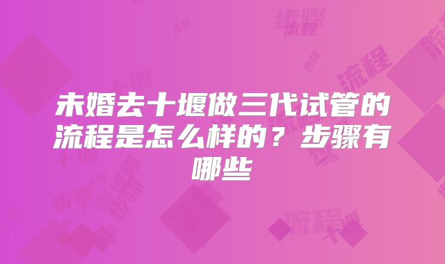 未婚去十堰做三代试管的流程是怎么样的？步骤有哪些