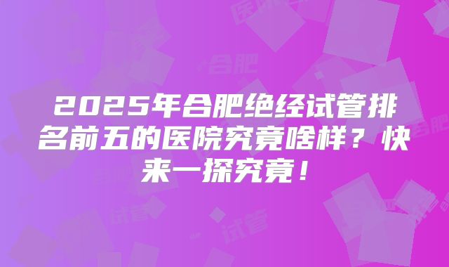 2025年合肥绝经试管排名前五的医院究竟啥样？快来一探究竟！