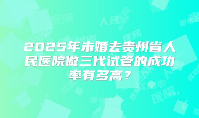 2025年未婚去贵州省人民医院做三代试管的成功率有多高?