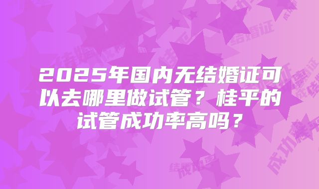 2025年国内无结婚证可以去哪里做试管?桂平的试管成功率高吗?