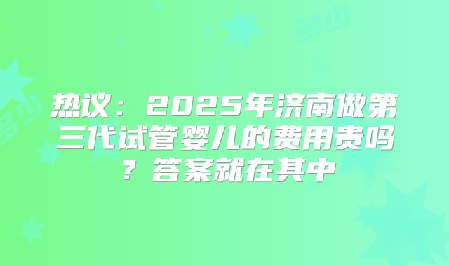 热议：2025年济南做第三代试管婴儿的费用贵吗？答案就在其中