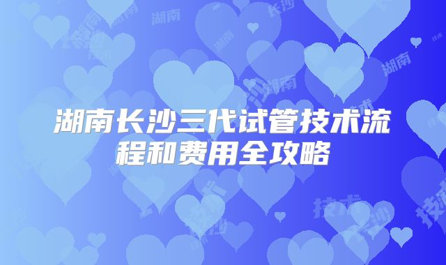 湖南长沙三代试管技术流程和费用全攻略