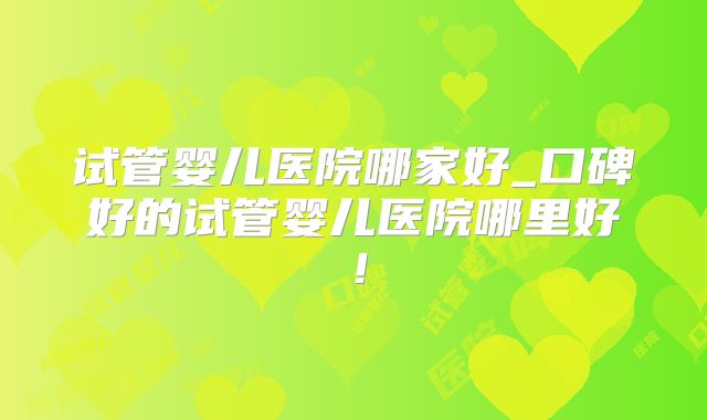 试管婴儿医院哪家好_口碑好的试管婴儿医院哪里好!