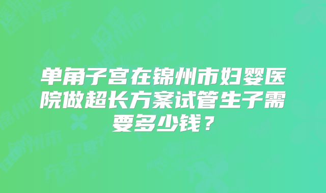 单角子宫在锦州市妇婴医院做超长方案试管生子需要多少钱？