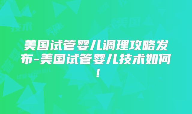 美国试管婴儿调理攻略发布-美国试管婴儿技术如何!