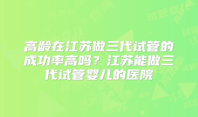 高龄在江苏做三代试管的成功率高吗?江苏能做三代试管婴儿的医院