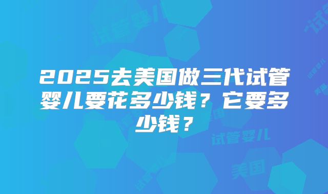 2025去美国做三代试管婴儿要花多少钱？它要多少钱？