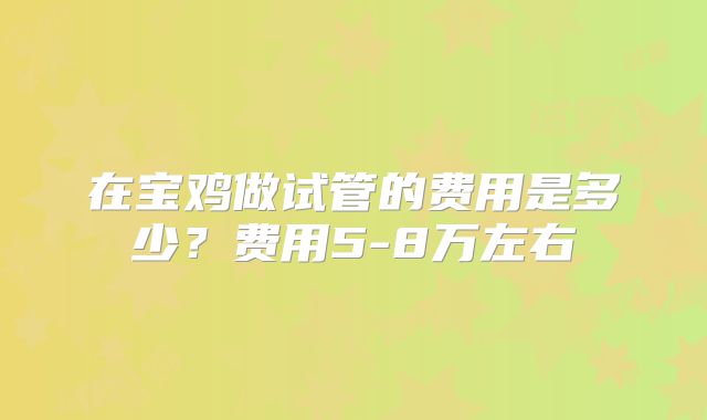 在宝鸡做试管的费用是多少？费用5-8万左右
