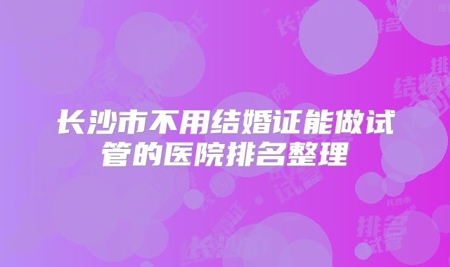 长沙市不用结婚证能做试管的医院排名整理