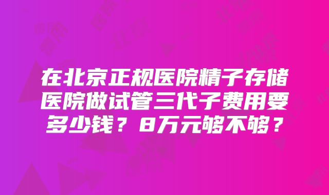 在北京正规医院精子存储医院做试管三代子费用要多少钱？8万元够不够？