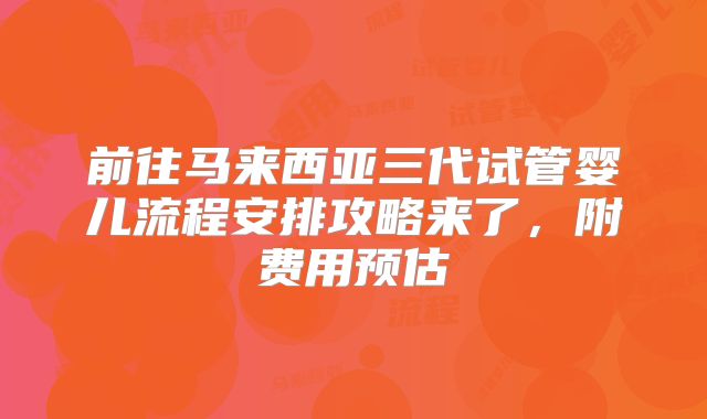 前往马来西亚三代试管婴儿流程安排攻略来了，附费用预估