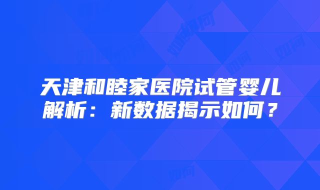 天津和睦家医院试管婴儿解析:新数据揭示如何?