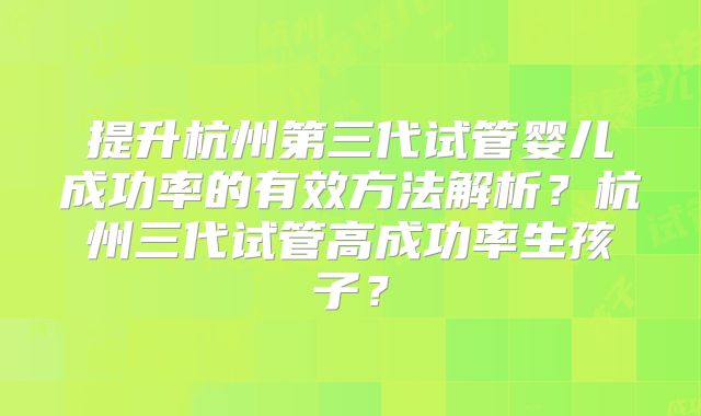 提升杭州第三代试管婴儿成功率的有效方法解析?杭州三代试管高成功率生孩子?