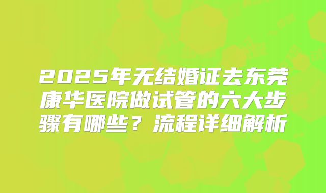 2025年无结婚证去东莞康华医院做试管的六大步骤有哪些？流程详细解析