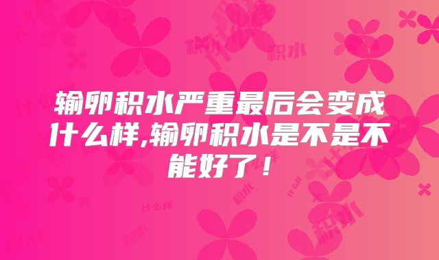 输卵积水严重最后会变成什么样,输卵积水是不是不能好了！
