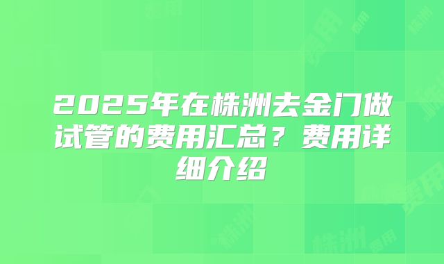2025年在株洲去金门做试管的费用汇总？费用详细介绍