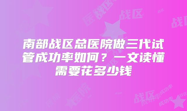 南部战区总医院做三代试管成功率如何？一文读懂需要花多少钱