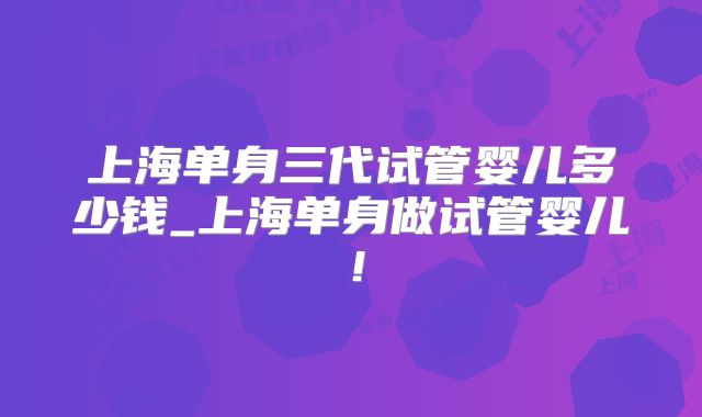 上海单身三代试管婴儿多少钱_上海单身做试管婴儿!