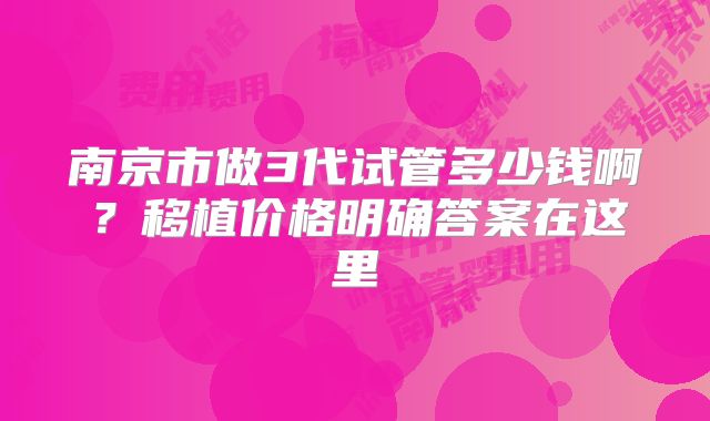南京市做3代试管多少钱啊？移植价格明确答案在这里