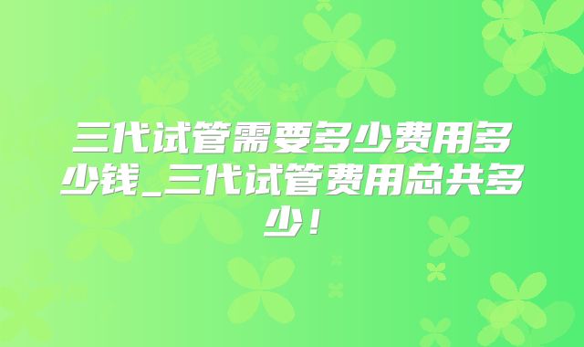 三代试管需要多少费用多少钱_三代试管费用总共多少！