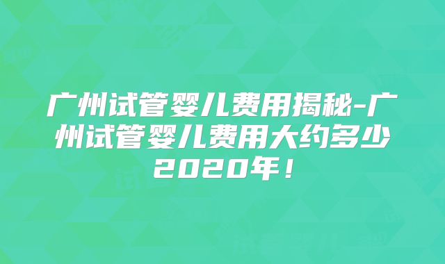 广州试管婴儿费用揭秘-广州试管婴儿费用大约多少2020年！