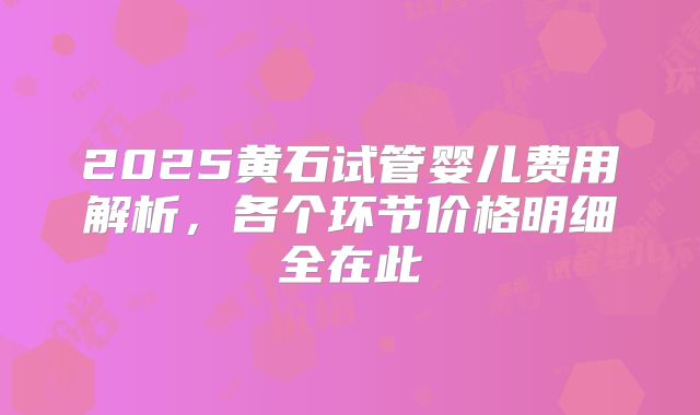2025黄石试管婴儿费用解析，各个环节价格明细全在此