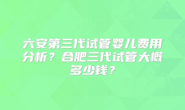 六安第三代试管婴儿费用分析？合肥三代试管大概多少钱？