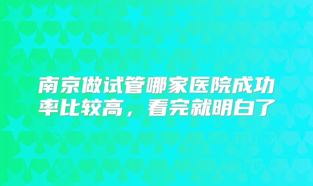 南京做试管哪家医院成功率比较高，看完就明白了