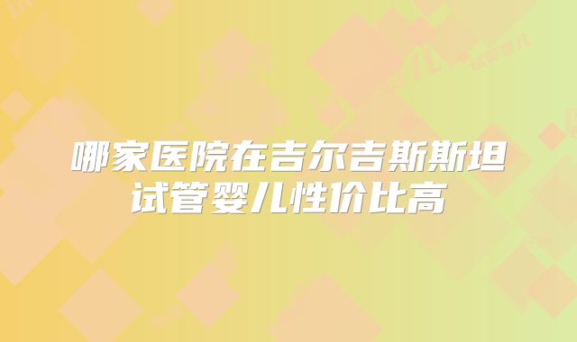 哪家医院在吉尔吉斯斯坦试管婴儿性价比高